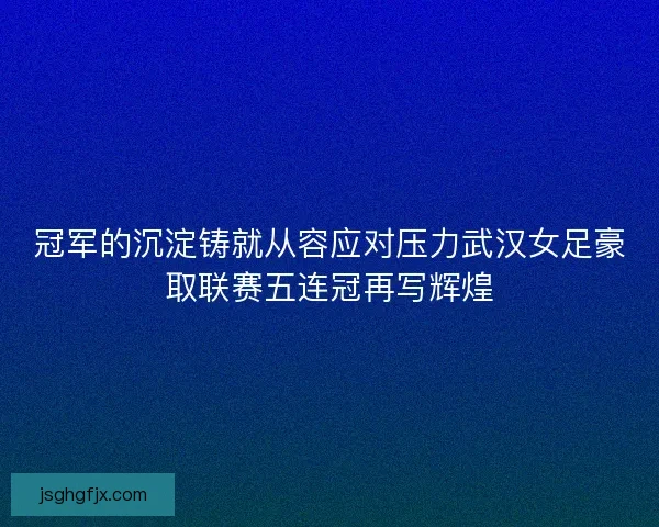 冠军的沉淀铸就从容应对压力武汉女足豪取联赛五连冠再写辉煌