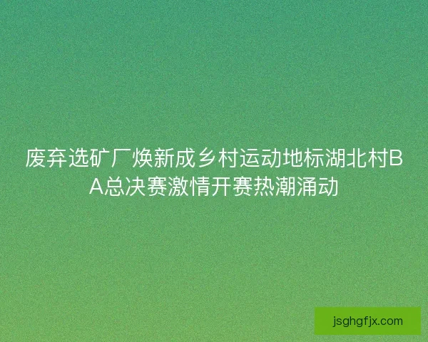 废弃选矿厂焕新成乡村运动地标湖北村BA总决赛激情开赛热潮涌动