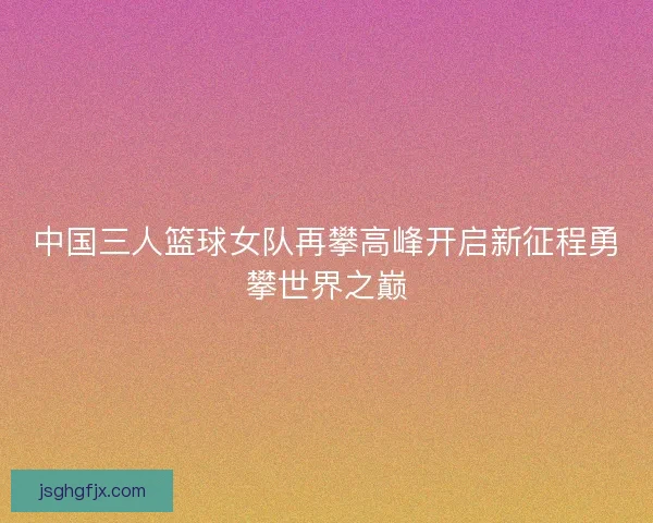 中国三人篮球女队再攀高峰开启新征程勇攀世界之巅