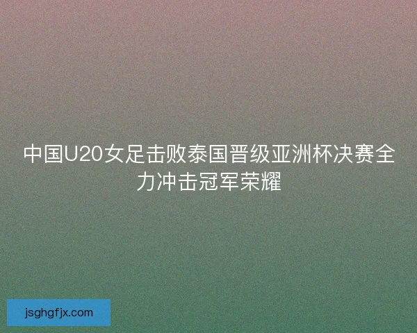 中国U20女足击败泰国晋级亚洲杯决赛全力冲击冠军荣耀