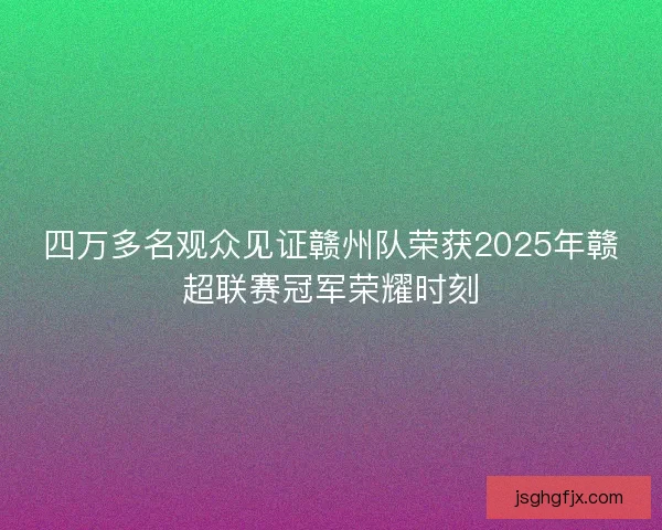 四万多名观众见证赣州队荣获2025年赣超联赛冠军荣耀时刻
