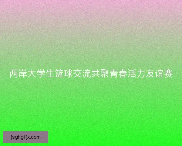 两岸大学生篮球交流共聚青春活力友谊赛