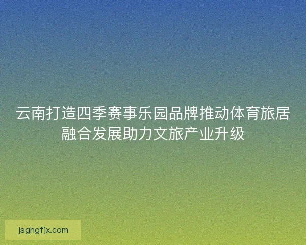 云南打造四季赛事乐园品牌推动体育旅居融合发展助力文旅产业升级