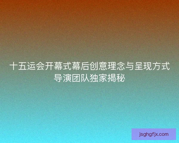 十五运会开幕式幕后创意理念与呈现方式导演团队独家揭秘